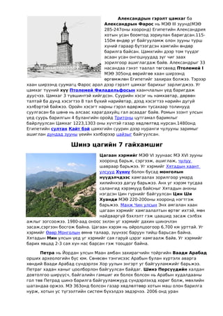 Александрын гэрэлт цамхаг ба
                                  Александрын Фарос нь МЭӨ III зуунд(МЭӨ
                                  285-247оны хооронд) Египетийн Александрия
                                  хотын усан боомтод зориулан баригдсан.115-
                                  150м өндөр уг байгууламж олон зууны турш
                                  хүний гараар бүтээгдсэн хамгийн өндөр
                                  барилга байсан. Цамхгийн дээр том түүдэг
                                  асаан усан онгоцнуудад зүг чиг заах
                                  зорилгоор ашиглагдаж байв. Александрыг 33
                                  насандаа гэнэт таалал төгсөхөд Птолемей I
                                  МЭӨ 305онд өөрийгөө хаан ширээнд
                                  өргөмжлөн Египетийг захирах болжээ. Тэрээр
хаан ширээнд суумагц Фарос арал дээр гэрэлт цамхаг барихыг зарлигджээ. Уг
цамхаг түүний хүү Птолемей Филадельфосын хаанчлалын үед баригдаж
дуусчээ. Цамхаг 3 түвшинтэй хийгдсэн. Суурийн хэсэг нь намхавтар, дөрвөн
талтай ба дунд хэсэгтээ 8 тал бүхий нарийвтар, дээд хэсэгтээ нарийн дугуй
хэлбэртэй байжээ. Оройн хэсэгт нарны гэрэл өдөржин тусахаар толинууд
суулгасан ба шөнө нь алсаас харагдахуйц гал асаадаг байв. Ромын эзэнт улсын
үед суурь барилгын 4 булангийн оройд Тритоны цутгамал баримлыг
байрлуулсан Цамхаг 1223,1303 оны хүчтэй газар хөдлөлтөд нурсан.1480онд
Египетийн султан Кайт бэй цамхгийн суурин дээр нуранги чулууны заримыг
ашиглан дундад зууны үеийн хэлбэрээр цайзыг байгуулсан.

                  Шинэ цагийн 7 гайхамшиг
                                Цагаан хэрмийг МЭӨ VI зуунаас МЭ XVI зууны
                                хооронд барьж, сэргээж, ашиглаж, чулуу
                                шавраар барьжээ. Уг хэрмийг Хятадын хаант
                                улсууд Хүннү болон бусад монголын
                                нүүдэлчдээс хамгаалах зорилгоор умард
                                хилийнхээ дагуу барьжээ. Анх уг хэрэм тусдаа
                                салангид хэрэмүүд байсныг Хятадын анхны
                                нэгдсэн Цин гүрнийг байгуулсан Цин Ши
                                Хуанди МЭӨ 220-200оны хооронд нэгтгэж
                                барьжээ. Манж Чин улсын Энх амгалан хаан
                                цагаан хэрмийг хамгаалалтын өртөг ихтэй, мөн
                                найдваргүй бэхлэлт гэж цаашид засаж сэлбэх
ажлыг зогсоожээ. 1980-аад оноос эхлэн уг хэрмийг дахин шинэчлэн
засаж,сэргээн босгож байна. Цагаан хэрэм нь ойролцоогоор 6,700 км урттай. Уг
хэрмийг Өвөр Монголын өмнө талаар, зүүнээс баруун тийш барьсан байна.
Хятадын Мин улсын үед уг хэрмийг сая гаруй цэрэг хамгаалж байв. Уг хэрмийг
барих явцад 2-3 сая хүн нас барсан гэж тооцдог байна.

      Петра нь Йордан улсын Маан амбан захирагчийн тойргийн Ваади Арабад
орших археологийн бүс юм. Сөнөсөн тэнгисээс Арабын булан хүртэлх аварга
хөндий Ваади Арабад сүндэрлэх Хор уулын энгэрт уг байгууламжийг барьжээ.
Петраг хадан ханыг цоолборлон байгуулсан байдаг. Шинэ Персүүдийн халдан
довтолгоо ширүүсч, байгалийн гамшиг их болох болсон нь Арабын худалдааны
гол төв Петрад шинэ барилга байгууламжууд сүндэрлэхэд хориг болж, мөхлийн
шатандаа оржээ. МЭ 363онд болсон газар хөдлөлтөөр хотын маш олон барилга
нурж, хотын ус түгээлтийн систем бүхэлдээ эвдэрчээ. 2006 онд уран
 