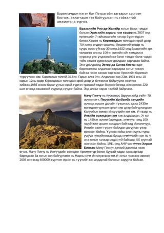 барилгачдын нэгэн баг Петрагийн загварыг сэргээн
                        босгож, аялагчдын төв байгуулсан нь гайхалтай
                        амжилтанд хүрчээ.

                                       Бразилийн Рио-де-Жанейр хотын бэлэг тэмдэг
                                       болсон Христийн аврага том хөшөө нь 2007 онд
                                       ертөнцийн 7 гайхамшгийн нэгээр бүртгэгдсэн
                                       билээ.Хөшөө нь Корковадын толгодын орой дээр
                                       704 метр өндөрт оршино. Хөшөөний өндөр нь
                                       суурь орохгүйгээр 30 метр.1922 онд Бразилийн эрх
                                       чөлөөгөө олсны 100-н жилийн ойг тэмдэглэх
                                       хүрээнд улс үндэснийхээ бэлэг тэмдэг болж чадах
                                       тийм хөшөө дурсгалын уралдаан зарласан байна.
                                       Энэ уралдаанд Эктор да Силва Коста гэдэг
                                       барималчны алдалсан гараараа хотыг тэвэрч
                                       байгаа гэсэн санааг гаргасан Христийн баримал
түрүүлсэн юм. Баримлын толгой 35,6тн, Гарын алга 9тн, Алдалсан гар 23м. 1931 оны 10
сарын 12ны өдөр Коркодавын толгодын орой дээр уг бүтээлээ байрлуулж нээлтээ
хийжээ.1985 оноос бараг уулын орой хүртэл трамвай явдаг болсон бөгөөд зогсоолоос 220
шат өгсөөд хөшөөний сууринд хүрдэг байна. Энд алсыг харах талбай байрлана.

                                          Мачу Пикчу нь Кускогоос баруун хойд зүйгт 70
                                          орчим км-т, Перугийн Урубамба хөндийн
                                          орчимд орших далайн түвшнээс дээш 2430м
                                          өргөгдсөн уулсын оргил хяр дээр байгуулагдсан
                                          Колумбын өмнөх Инкүүдийн хот юм. Уг газар нь
                                          Инкийн орхигдсон хот гэж алдаршсан. Уг хот
                                          нь 1450он орчим баригдаж, хүмүүс тэнд 100
                                          гаруй жил оршин амьдарч байгаад Испаничууд
                                          Инкийн эзэнт гүрэнг байлдан дагуулах үеэр
                                          орхисон байна. Үүнээс хойш олон зууны турш
                                          уугуул нутгийнхнаас бусад хүмүүсийн хэн нь ч
                                          энэ хотын талаар мэдэхгүй байсаар ХХ зуунтай
                                          золгосон байна. 1911 онд АНУ-ын түүхч Хирам
                                          Бинхам Мачу Пикчуг дэлхий дахинаа нээж
өгчээ. Мачу Пикчу нь Инкүүдийн сонгодог Архитектур болох Хуурай-хадан хана аргаар
баригдсан ба хотын гол байгууламж нь Нарны сүм Интихуатана юм.Уг хотыг үзэхээр зөвхөн
2003 он гэхэд 400000 жуулчин ирсэн нь түүнийг хэр алдартай болохыг харуулж байсан.
 