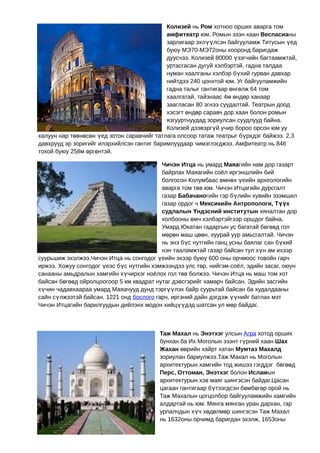 Колизей нь Ром хотноо орших аварга том
                                            амфитеатр юм. Ромын эзэн хаан Веспасианы
                                            зарлигаар эхлүүлсэн байгууламж Титусын үед
                                            буюу МЭ70-МЭ72оны хооронд баригдаж
                                            дуусчээ. Колизей 80000 үзэгчийн багтаамжтай,
                                            уртасгасан дугуй хэлбэртэй, гадна талдаа
                                            нуман хаалганы хэлбэр бүхий гурван давхар
                                            нийтдээ 240 цонхтой юм. Уг байгууламжийн
                                            гадна талыг гантигаар өнгөлж 64 том
                                            хаалгатай, тайзнаас 4м өндөр ханаар
                                            заагласан 80 эгнээ суудалтай. Театрын доод
                                            хэсэгт өндөр саравч дор хаан болон ромын
                                            язгууртнуудад зориулсан суудлууд байна.
                                            Колизей дээвэргүй учир бороо орсон юм уу
халуун нар төөнөсөн үед зотон саравчийг татлага олсоор татаж театрыг бүрхдэг байжээ. 2,3
давхрууд эр зоригийг илэрхийлсэн гантиг баримлуудаар чимэглэгджээ. Амфитеатр нь 846
тохой буюу 258м өргөнтэй.

                                          Чичэн Итца нь умард Маяагийн нам дор газарт
                                          байрлах Маяагийн соёл иргэншлийн бий
                                          болгосон Колумбаас өмнөх үеийн археологийн
                                          аварга том төв юм. Чичэн Итцагийн дурсгалт
                                          газар Бабачаногийн гэр бүлийн хувийн эзэмшил
                                          газар ордог ч Мексикийн Антропологи, Түүх
                                          судлалын Үндэсний институтын хяналтан дор
                                          холбооны өмч хэлбэртэйгээр оршдог байна.
                                          Умард Юкатан гадаргын ус багатай бөгөөд гол
                                          мөрөн маш цөөн, хуурай уур амьсгалтай. Чичэн
                                          нь энэ бүс нутгийн ганц усны баялаг сан бүхий
                                          нэн тааламжтай газар байсан тул хүн ам ихээр
суурьшиж эхэлжээ.Чичэн Итца нь сонгодог үеийн эхээр буюу 600 оны орчмоос товойн гарч
иржээ. Хожуу сонгодог үеэс бүс нутгийн хэмжээндээ улс төр, нийгэм-соёл, эдийн засаг, оюун
санааны амьдралын хамгийн хүчирхэг ноёлох гол төв болжээ. Чичэн Итца нь маш том хот
байсан бөгөөд ойролцоогоор 5 км квадрат нутаг дэвсгэрийг хамарч байсан. Эдийн засгийн
хүчин чадавхаараа умард Маяачууд дунд тэргүүлэх байр суурьтай байсан ба худалдааны
сайн сүлжээтэй байсан. 1221 онд бослого гарч, иргэний дайн дэгдэж үүнийг батлах мэт
Чичэн Итцагийн барилгуудын дийлэнх модон хийцүүдэд шатсан ул мөр байдаг.



                                         Таж Махал нь Энэтхэг улсын Агра хотод орших
                                         бунхан ба Их Моголын эзэнт гүрний хаан Шах
                                         Жахан өөрийн хайрт хатан Мумтаз Махалд
                                         зориулан бариулжээ.Таж Махал нь Моголын
                                         архитектурын хамгийн тод жишээ гэгддэг бөгөөд
                                         Перс, Оттоман, Энэтхэг болон Исламын
                                         архитектурын хэв маяг шингэсэн байдаг.Цасан
                                         цагаан гантигаар бүтээгдсэн бөмбөгөр орой нь
                                         Таж Махалын цогцолбор байгууламжийн хамгийн
                                         алдартай нь юм. Мянга мянган уран дархан, гар
                                         урлалчдын хүч хөдөлмөр шингэсэн Таж Махал
                                         нь 1632оны орчимд баригдан эхэлж, 1653оны
 