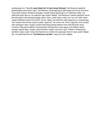 орчимд дуусчээ. Персийн уран барилгач Устад Ахмад Лахаури Там Махалын ерөнхий
дизайнераар ажилласан гэдэг. Таж Махалыг ертөнцөд дахин давтагдахгүй бүтээл болгохын
тулд газар газраас авчирсан урчуудыг сүмийг барьж дуусахад нь их цайллага хийж, тэр
цайллага дээр гары нь тас цавчсан гэдэг домог байдаг. Таж Махалын сүмийн оройгоос хатны
магнай дээрх очир алмазанд өдөр нарны гэрэл, шөнө сарны гэрэл тусч тал тал тийш гэрэл
цацарч байхаар зохион бүтээхийг хүсчээ. Удаан үргэлжилсэн ажил дууссан уу гэхэд урчууд
эзэн хаанд ялихгүй юм үлдсэн учраас "дууссан" гэж хэлсэн аж. Нэгэнт дууссан гэсэн учраас
хаан урчуудын гарыг тасдах тушаал буулгахад урчууд зөвхөн хатны магнай дээр тусах
тусгалын хийц дутуу байгааг хэлэхэд амиа хамгаалахын тулд худал хэлж байна хэмээн
санаад тэдний гарыг тасдаж, архитекторын нүдийг сохолсон гэдэг. Тиймээс Тажмахалын
оройгоос нарны гэрэл тусах бус борооны ус нулимс мэт дусалдаг болсон гэдэг домог байдаг
юм. Энэ домгоор бичсэн "Таж Махалын нулимс" гэдэг өгүүллэг байдаг.
 