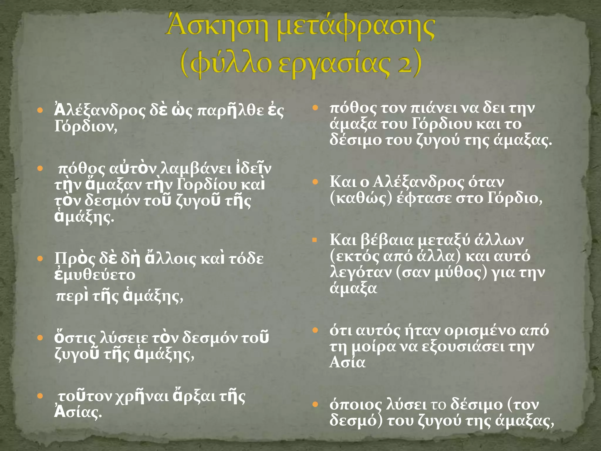 Ἀλϋξανδροσ δὲ ὡσ παρῆλθε ἐσ    πόθοσ τον πιϊνει να δει την
  Γόρδιον,                        ϊμαξα του Γόρδιου και το
                                  δϋςιμο του ζυγού τησ ϊμαξασ.
 πόθοσ αὐτὸν λαμβϊνει ἰδεῖν
  τὴν ἅμαξαν τὴν Γορδύου καὶ     Και ο Αλϋξανδροσ όταν
  τὸν δεςμόν τοῦ ζυγοῦ τῆσ        (καθώσ) ϋφταςε ςτο Γόρδιο,
  ἁμϊξησ.
                                 Και βϋβαια μεταξύ ϊλλων
 Πρὸσ δὲ δὴ ἄλλοισ καὶ τόδε      (εκτόσ από ϊλλα) και αυτό
  ἐμυθεύετο                       λεγόταν (ςαν μύθοσ) για την
  περὶ τῆσ ἁμϊξησ,                ϊμαξα

                                 ότι αυτόσ όταν οριςμϋνο από
 ὅςτισ λύςειε τὸν δεςμόν τοῦ
  ζυγοῦ τῆσ ἁμϊξησ,               τη μούρα να εξουςιϊςει την
                                  Αςύα

 τοῦτον χρῆναι ἄρξαι τῆσ
                                 όποιοσ λύςει το δϋςιμο (τον
  Ἀςύασ.
                                  δεςμό) του ζυγού τησ ϊμαξασ,
 