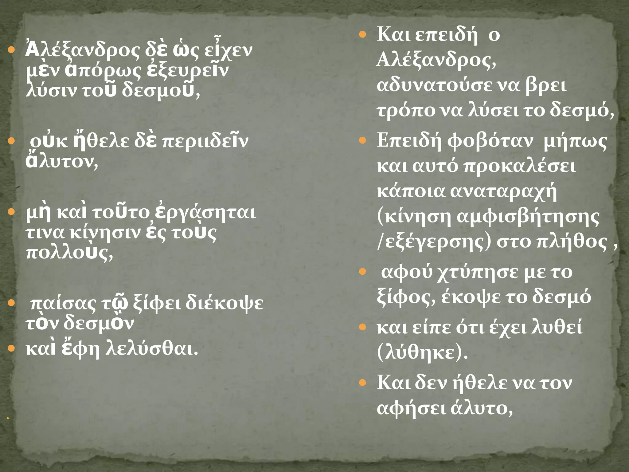  Και επειδό ο
 Ἀλϋξανδροσ δὲ ὡσ εἶχεν
    μὲν ἀπόρωσ ἐξευρεῖν         Αλϋξανδροσ,
    λύςιν τοῦ δεςμοῦ,           αδυνατούςε να βρει
                                τρόπο να λύςει το δεςμό,
 οὐκ ἤθελε δὲ περιιδεῖν       Επειδό φοβόταν μόπωσ
    ἄλυτον,                     και αυτό προκαλϋςει
                                κϊποια αναταραχό
 μὴ καὶ τοῦτο ἐργϊςηται        (κύνηςη αμφιςβότηςησ
    τινα κύνηςιν ἐσ τοὺσ        /εξϋγερςησ) ςτο πλόθοσ ,
    πολλοὺσ,
                                αφού χτύπηςε με το
 παύςασ τῷ ξύφει διϋκοψε       ξύφοσ, ϋκοψε το δεςμό
  τὸν δεςμὸν                   και εύπε ότι ϋχει λυθεύ
 καὶ ἔφη λελύςθαι.             (λύθηκε).
                               Και δεν όθελε να τον

                                αφόςει ϊλυτο,
 