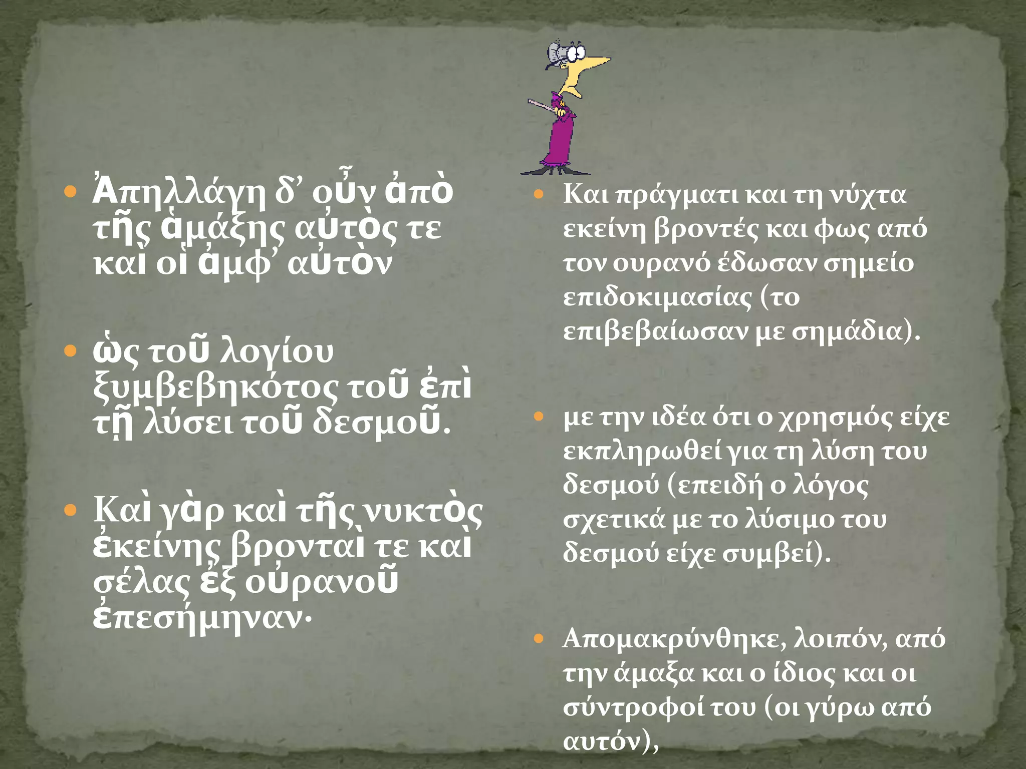  Ἀπηλλϊγη δ’ οὖν ἀπὸ       Και πρϊγματι και τη νύχτα
 τῆσ ἁμϊξησ αὐτὸσ τε         εκεύνη βροντϋσ και φωσ από
 καὶ οἱ ἀμφ’ αὐτὸν           τον ουρανό ϋδωςαν ςημεύο
                             επιδοκιμαςύασ (το
                             επιβεβαύωςαν με ςημϊδια).
 ὡσ τοῦ λογύου
 ξυμβεβηκότοσ τοῦ ἐπὶ
 τῇ λύςει τοῦ δεςμοῦ.       με την ιδϋα ότι ο χρηςμόσ εύχε
                             εκπληρωθεύ για τη λύςη του
                             δεςμού (επειδό ο λόγοσ
 Καὶ γὰρ καὶ τῆσ νυκτὸσ     ςχετικϊ με το λύςιμο του
 ἐκεύνησ βρονταὶ τε καὶ      δεςμού εύχε ςυμβεύ).
 ςϋλασ ἐξ οὐρανοῦ
 ἐπεςόμηναν∙
                            Απομακρύνθηκε, λοιπόν, από
                             την ϊμαξα και ο ύδιοσ και οι
                             ςύντροφού του (οι γύρω από
                             αυτόν),
 