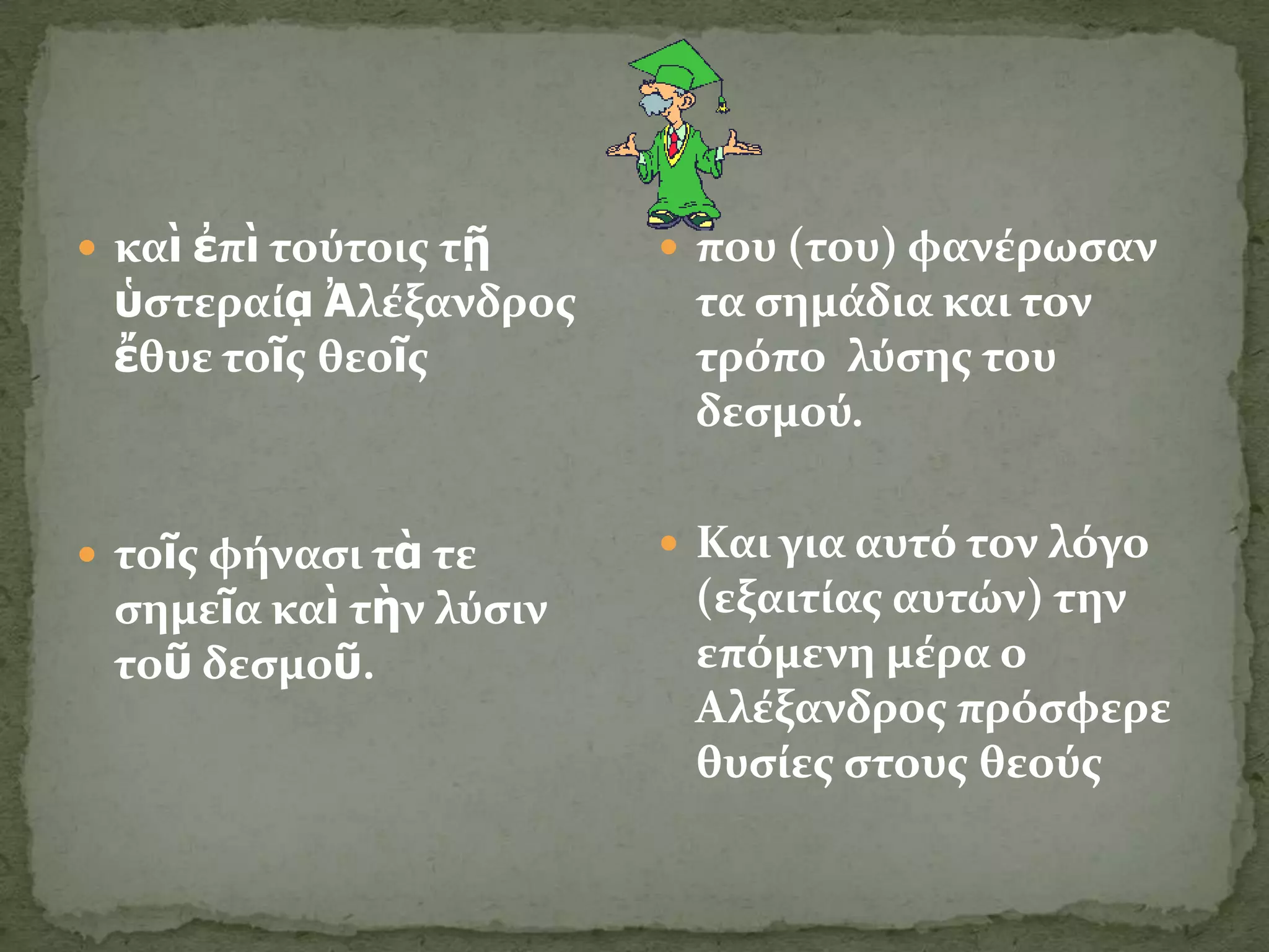  καὶ ἐπὶ τούτοισ τῇ     που (του) φανϋρωςαν
 ὑςτεραύᾳ Ἀλϋξανδροσ     τα ςημϊδια και τον
 ἔθυε τοῖσ θεοῖσ         τρόπο λύςησ του
                         δεςμού.


 τοῖσ φόναςι τὰ τε      Και για αυτό τον λόγο
 ςημεῖα καὶ τὴν λύςιν    (εξαιτύασ αυτών) την
 τοῦ δεςμοῦ.             επόμενη μϋρα ο
                         Αλϋξανδροσ πρόςφερε
                         θυςύεσ ςτουσ θεούσ
 