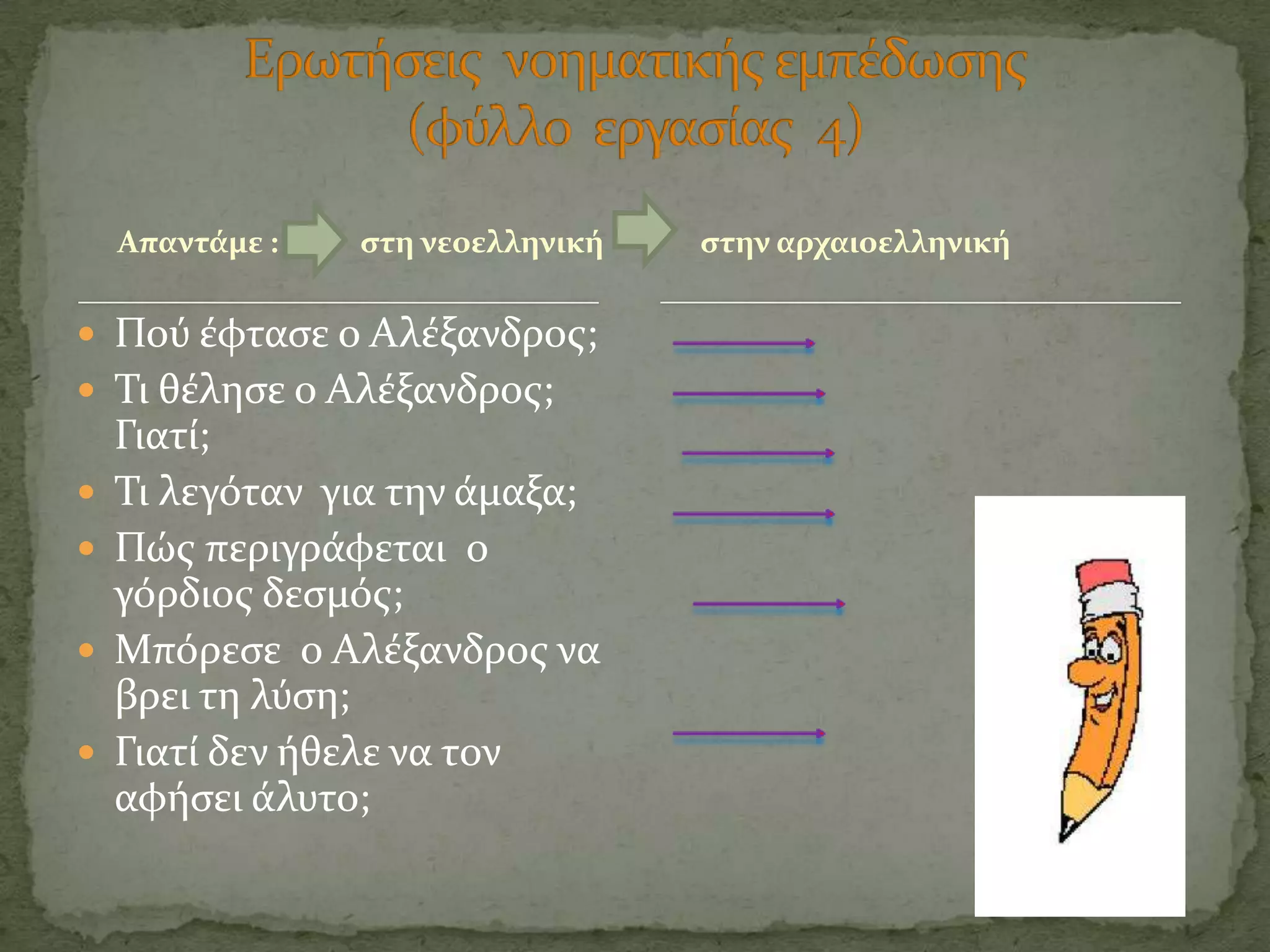 Απαντϊμε :   ςτη νεοελληνικό   ςτην αρχαιοελληνικό

 Πού ϋφταςε ο Αλϋξανδροσ;
 Σι θϋληςε ο Αλϋξανδροσ;
    Γιατύ;
   Σι λεγόταν για την ϊμαξα;
   Πώσ περιγρϊφεται ο
    γόρδιοσ δεςμόσ;
   Μπόρεςε ο Αλϋξανδροσ να
    βρει τη λύςη;
   Γιατύ δεν όθελε να τον
    αφόςει ϊλυτο;
 