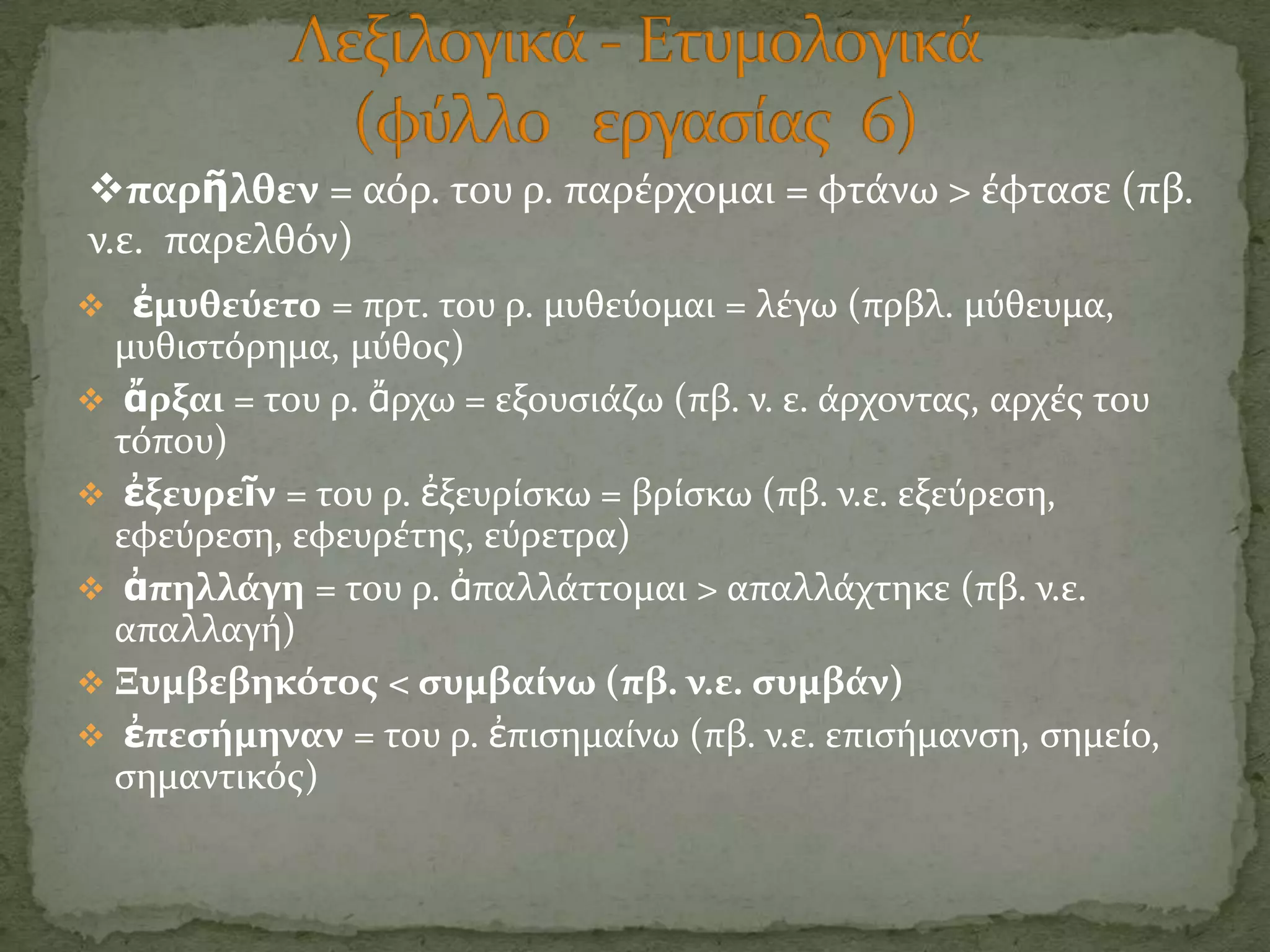 παρῆλθεν = αόρ. του ρ. παρϋρχομαι = φτϊνω > ϋφταςε (πβ.
ν.ε. παρελθόν)
 ἐμυθεύετο = πρτ. του ρ. μυθεύομαι = λϋγω (πρβλ. μύθευμα,
  μυθιςτόρημα, μύθοσ)
 ἄρξαι = του ρ. ἄρχω = εξουςιϊζω (πβ. ν. ε. ϊρχοντασ, αρχϋσ του
  τόπου)
 ἐξευρεῖν = του ρ. ἐξευρύςκω = βρύςκω (πβ. ν.ε. εξεύρεςη,
  εφεύρεςη, εφευρϋτησ, εύρετρα)
 ἀπηλλϊγη = του ρ. ἀπαλλϊττομαι > απαλλϊχτηκε (πβ. ν.ε.
  απαλλαγό)
 Ξυμβεβηκότοσ < ςυμβαύνω (πβ. ν.ε. ςυμβϊν)
 ἐπεςόμηναν = του ρ. ἐπιςημαύνω (πβ. ν.ε. επιςόμανςη, ςημεύο,
  ςημαντικόσ)
 