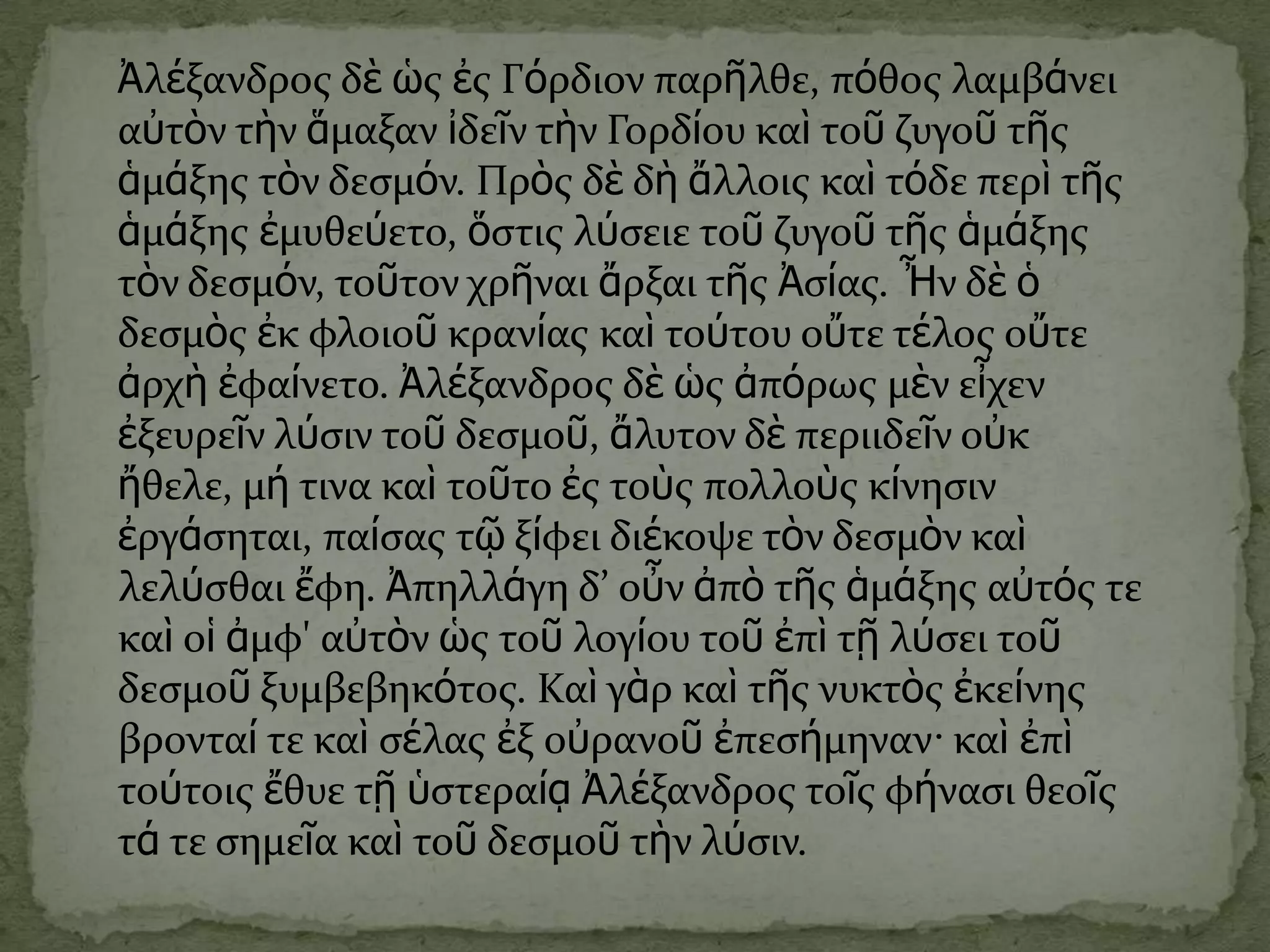 Ἀλέξανδροσ δὲ ὡσ ἐσ Γόρδιον παρῆλθε, πόθοσ λαμβάνει
αὐτὸν τὴν ἅμαξαν ἰδεῖν τὴν Γορδίου καὶ τοῦ ζυγοῦ τῆσ
ἁμάξησ τὸν δεςμόν. Πρὸσ δὲ δὴ ἄλλοισ καὶ τόδε περὶ τῆσ
ἁμάξησ ἐμυθεύετο, ὅςτισ λύςειε τοῦ ζυγοῦ τῆσ ἁμάξησ
τὸν δεςμόν, τοῦτον χρῆναι ἄρξαι τῆσ Ἀςίασ. Ἦν δὲ ὁ
δεςμὸσ ἐκ φλοιοῦ κρανίασ καὶ τούτου οὔτε τέλοσ οὔτε
ἀρχὴ ἐφαίνετο. Ἀλέξανδροσ δὲ ὡσ ἀπόρωσ μὲν εἶχεν
ἐξευρεῖν λύςιν τοῦ δεςμοῦ, ἄλυτον δὲ περιιδεῖν οὐκ
ἤθελε, μή τινα καὶ τοῦτο ἐσ τοὺσ πολλοὺσ κίνηςιν
ἐργάςηται, παίςασ τῷ ξίφει διέκοψε τὸν δεςμὸν καὶ
λελύςθαι ἔφη. Ἀπηλλάγη δ’ οὖν ἀπὸ τῆσ ἁμάξησ αὐτόσ τε
καὶ οἱ ἀμφ' αὐτὸν ὡσ τοῦ λογίου τοῦ ἐπὶ τῇ λύςει τοῦ
δεςμοῦ ξυμβεβηκότοσ. Καὶ γὰρ καὶ τῆσ νυκτὸσ ἐκείνησ
βρονταί τε καὶ ςέλασ ἐξ οὐρανοῦ ἐπεςήμηναν· καὶ ἐπὶ
τούτοισ ἔθυε τῇ ὑςτεραίᾳ Ἀλέξανδροσ τοῖσ φήναςι θεοῖσ
τά τε ςημεῖα καὶ τοῦ δεςμοῦ τὴν λύςιν.
 
