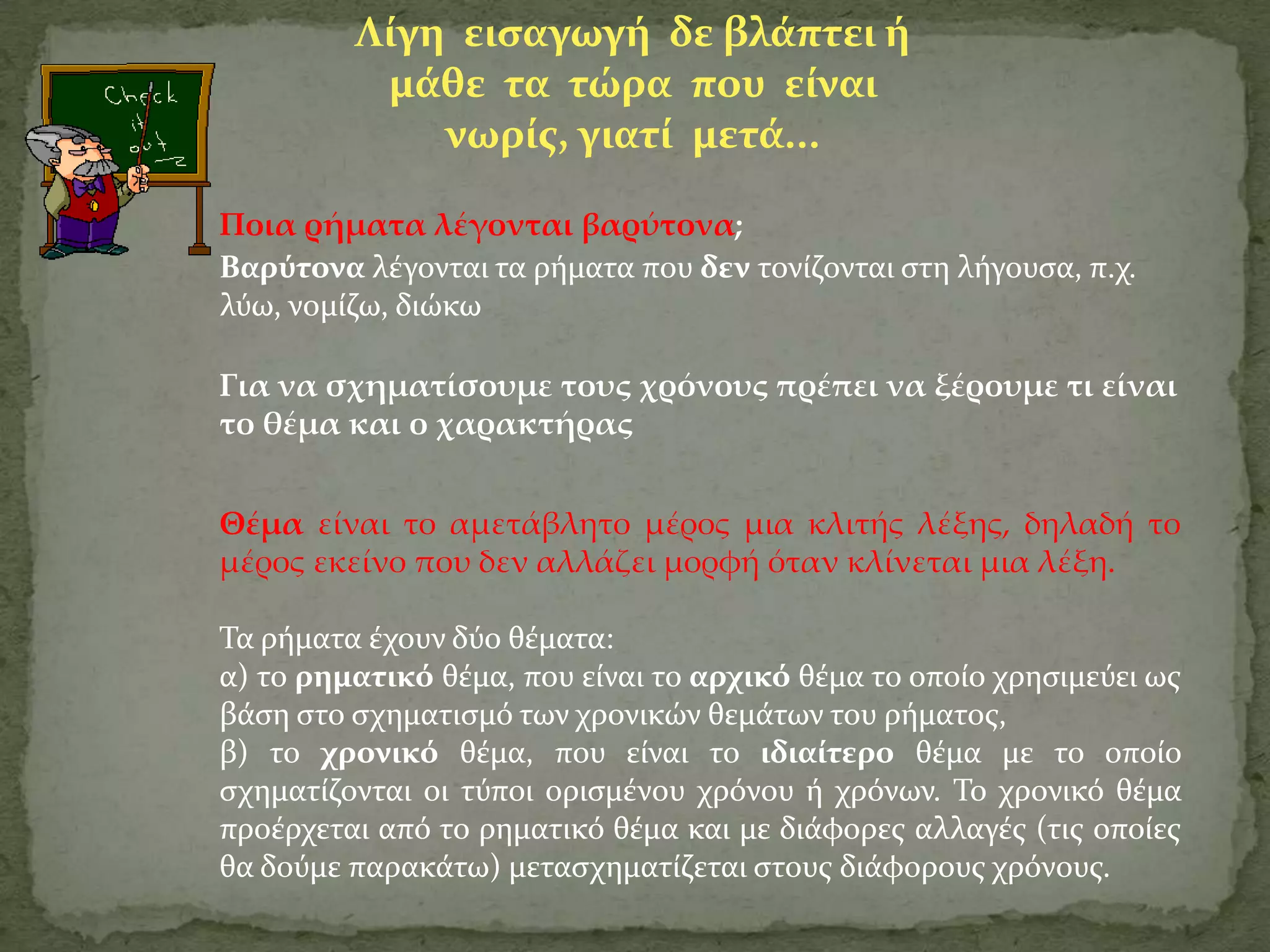 Λύγη ειςαγωγό δε βλϊπτει ό
          μϊθε τα τώρα που εύναι
             νωρύσ, γιατύ μετϊ...

Ποια ρήματα λέγονται βαρύτονα;
Βαρύτονα λϋγονται τα ρόματα που δεν τονύζονται ςτη λόγουςα, π.χ.
λύω, νομύζω, διώκω

Για να σχηματίσουμε τους χρόνους πρέπει να ξέρουμε τι είναι
το θέμα και ο χαρακτήρας


Θέμα είναι το αμετάβλητο μέρος μια κλιτής λέξης, δηλαδή το
μέρος εκείνο που δεν αλλάζει μορφή όταν κλίνεται μια λέξη.

Σα ρόματα ϋχουν δύο θϋματα:
α) το ρηματικό θϋμα, που εύναι το αρχικό θϋμα το οπούο χρηςιμεύει ωσ
βϊςη ςτο ςχηματιςμό των χρονικών θεμϊτων του ρόματοσ,
β) το χρονικό θϋμα, που εύναι το ιδιαύτερο θϋμα με το οπούο
ςχηματύζονται οι τύποι οριςμϋνου χρόνου ό χρόνων. Σο χρονικό θϋμα
προϋρχεται από το ρηματικό θϋμα και με διϊφορεσ αλλαγϋσ (τισ οπούεσ
θα δούμε παρακϊτω) μεταςχηματύζεται ςτουσ διϊφορουσ χρόνουσ.
 