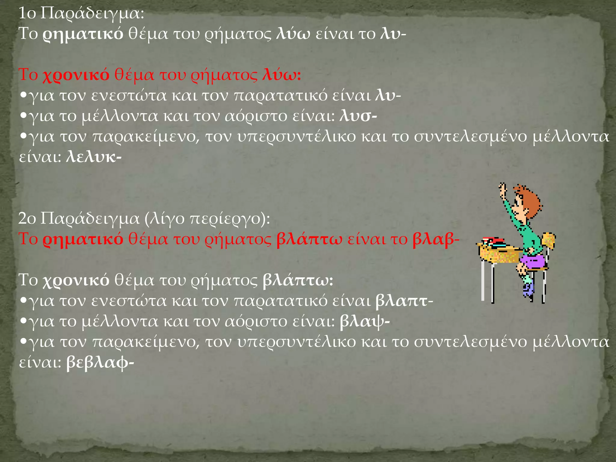 1ο Παράδειγμα:
Το ρηματικό θέμα του ρήματος λύω είναι το λυ-

Το χρονικό θέμα του ρήματος λύω:
•για τον ενεστώτα και τον παρατατικό είναι λυ-
•για το μέλλοντα και τον αόριστο είναι: λυσ-
•για τον παρακείμενο, τον υπερσυντέλικο και το συντελεσμένο μέλλοντα
είναι: λελυκ-


2ο Παράδειγμα (λίγο περίεργο):
Το ρηματικό θέμα του ρήματος βλάπτω είναι το βλαβ-

Το χρονικό θέμα του ρήματος βλάπτω:
•για τον ενεστώτα και τον παρατατικό είναι βλαπτ-
•για το μέλλοντα και τον αόριστο είναι: βλαψ-
•για τον παρακείμενο, τον υπερσυντέλικο και το συντελεσμένο μέλλοντα
είναι: βεβλαφ-
 