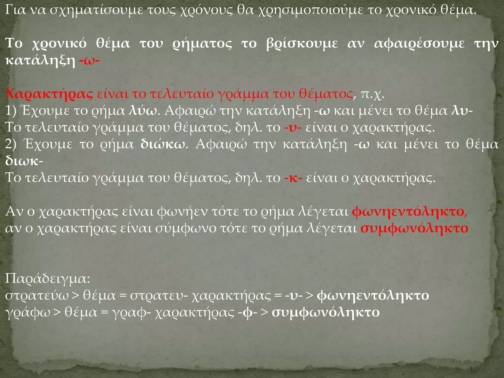Για να σχηματίσουμε τους χρόνους θα χρησιμοποιούμε το χρονικό θέμα.

Το χρονικό θέμα του ρήματος το βρίσκουμε αν αφαιρέσουμε την
κατάληξη -ω-

Χαρακτήρας είναι το τελευταίο γράμμα του θέματος, π.χ.
1) Έχουμε το ρήμα λύω. Αφαιρώ την κατάληξη -ω και μένει το θέμα λυ-
Το τελευταίο γράμμα του θέματος, δηλ. το -υ- είναι ο χαρακτήρας.
2) Έχουμε το ρήμα διώκω. Αφαιρώ την κατάληξη -ω και μένει το θέμα
διωκ-
Το τελευταίο γράμμα του θέματος, δηλ. το -κ- είναι ο χαρακτήρας.

Αν ο χαρακτήρας είναι φωνήεν τότε το ρήμα λέγεται φωνηεντόληκτο,
αν ο χαρακτήρας είναι σύμφωνο τότε το ρήμα λέγεται συμφωνόληκτο


Παράδειγμα:
στρατεύω > θέμα = στρατευ- χαρακτήρας = -υ- > φωνηεντόληκτο
γράφω > θέμα = γραφ- χαρακτήρας -φ- > συμφωνόληκτο
 