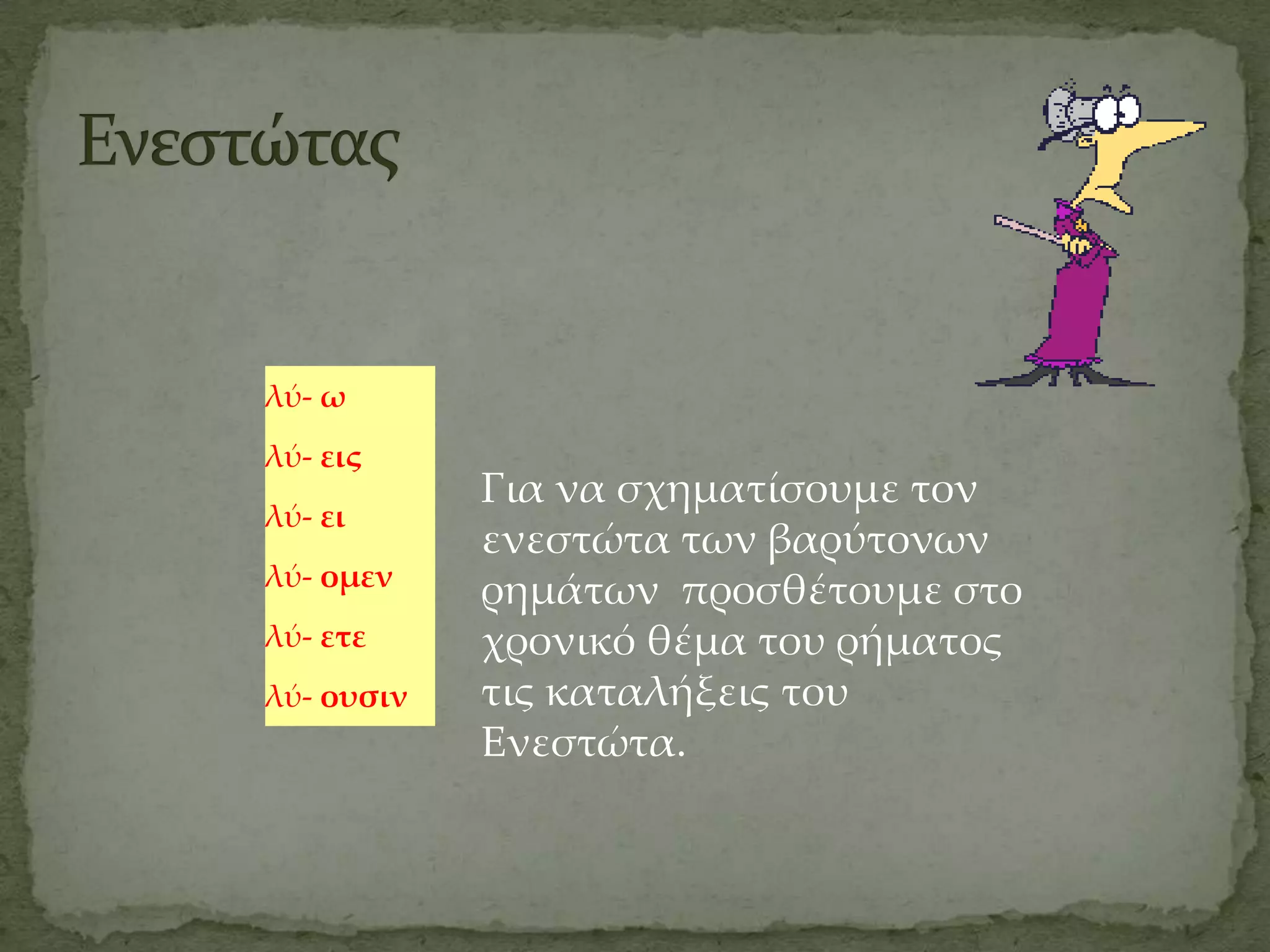 λύ- ω
λύ- εις
            Για να σχηματίσουμε τον
λύ- ει
            ενεστώτα των βαρύτονων
λύ- ομεν
            ρημάτων προσθέτουμε στο
λύ- ετε     χρονικό θέμα του ρήματος
λύ- ουσιν   τις καταλήξεις του
            Ενεστώτα.
 