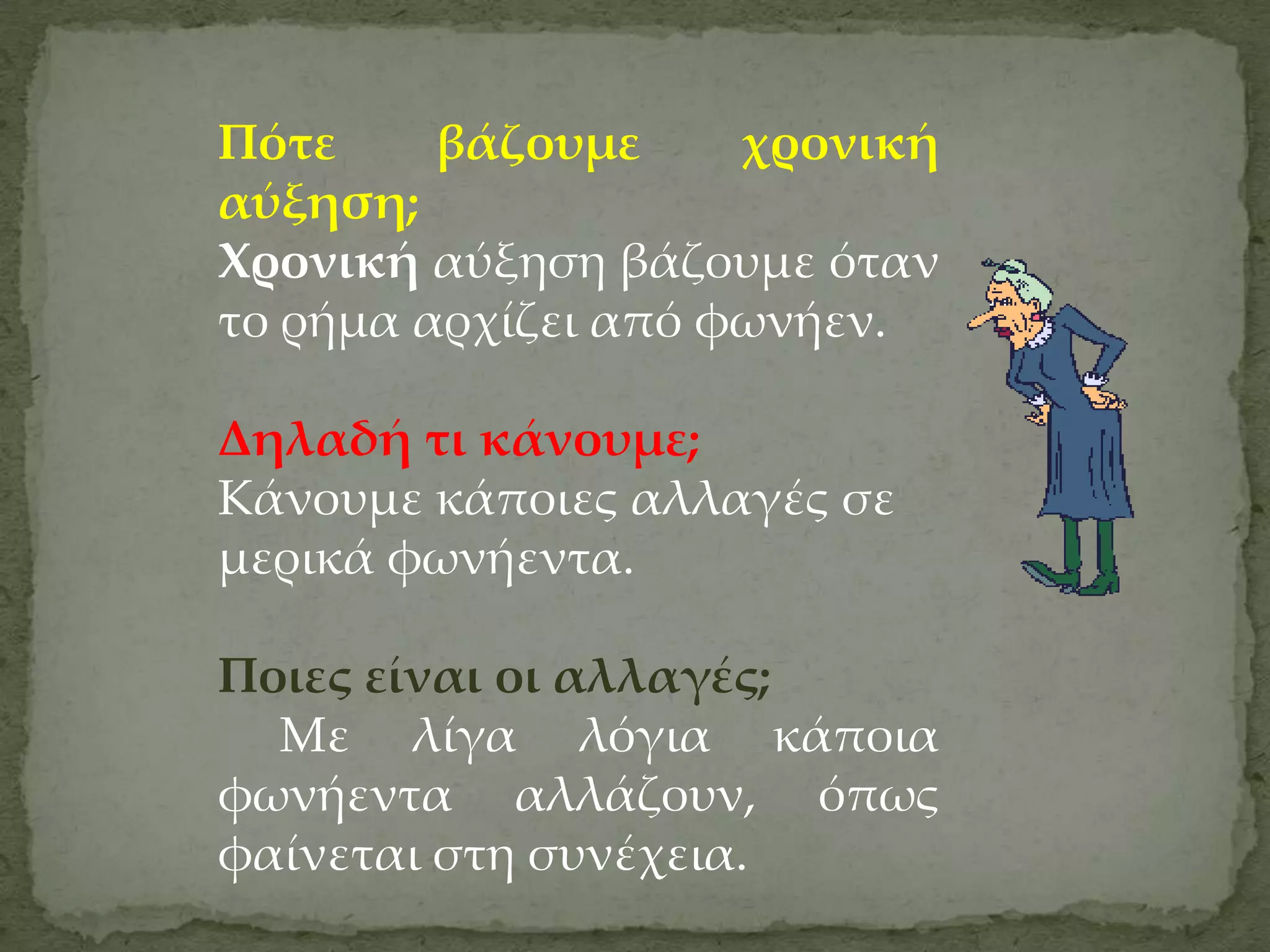 Πότε     βάζουμε     χρονική
αύξηση;
Χρονική αύξηση βάζουμε όταν
το ρήμα αρχίζει από φωνήεν.

Δηλαδή τι κάνουμε;
Κάνουμε κάποιες αλλαγές σε
μερικά φωνήεντα.

Ποιες είναι οι αλλαγές;
  Με λίγα λόγια κάποια
φωνήεντα αλλάζουν, όπως
φαίνεται στη συνέχεια.
 