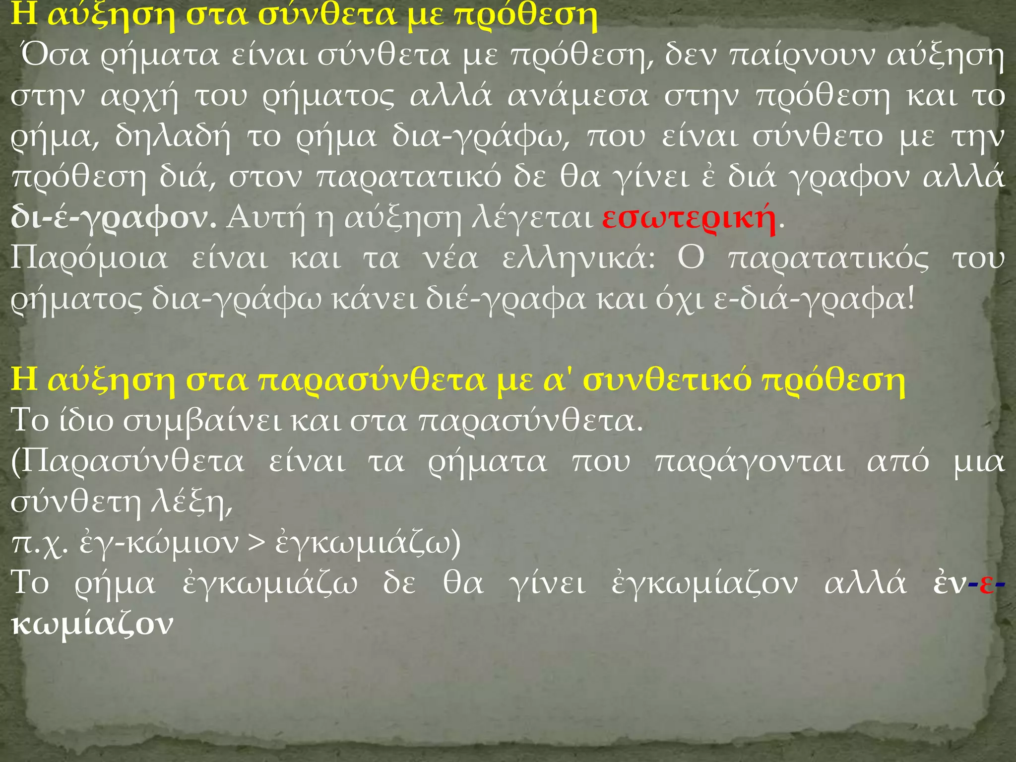 Η αύξηση στα σύνθετα με πρόθεση
 Όσα ρήματα είναι σύνθετα με πρόθεση, δεν παίρνουν αύξηση
στην αρχή του ρήματος αλλά ανάμεσα στην πρόθεση και το
ρήμα, δηλαδή το ρήμα δια-γράφω, που είναι σύνθετο με την
πρόθεση διά, στον παρατατικό δε θα γίνει ἐ διά γραφον αλλά
δι-έ-γραφον. Αυτή η αύξηση λέγεται εσωτερική.
Παρόμοια είναι και τα νέα ελληνικά: Ο παρατατικός του
ρήματος δια-γράφω κάνει διέ-γραφα και όχι ε-διά-γραφα!

Η αύξηση στα παρασύνθετα με α' συνθετικό πρόθεση
Το ίδιο συμβαίνει και στα παρασύνθετα.
(Παρασύνθετα είναι τα ρήματα που παράγονται από μια
σύνθετη λέξη,
π.χ. ἐγ-κώμιον > ἐγκωμιάζω)
Το ρήμα ἐγκωμιάζω δε θα γίνει ἐγκωμίαζον αλλά ἐν-ε-
κωμίαζον
 