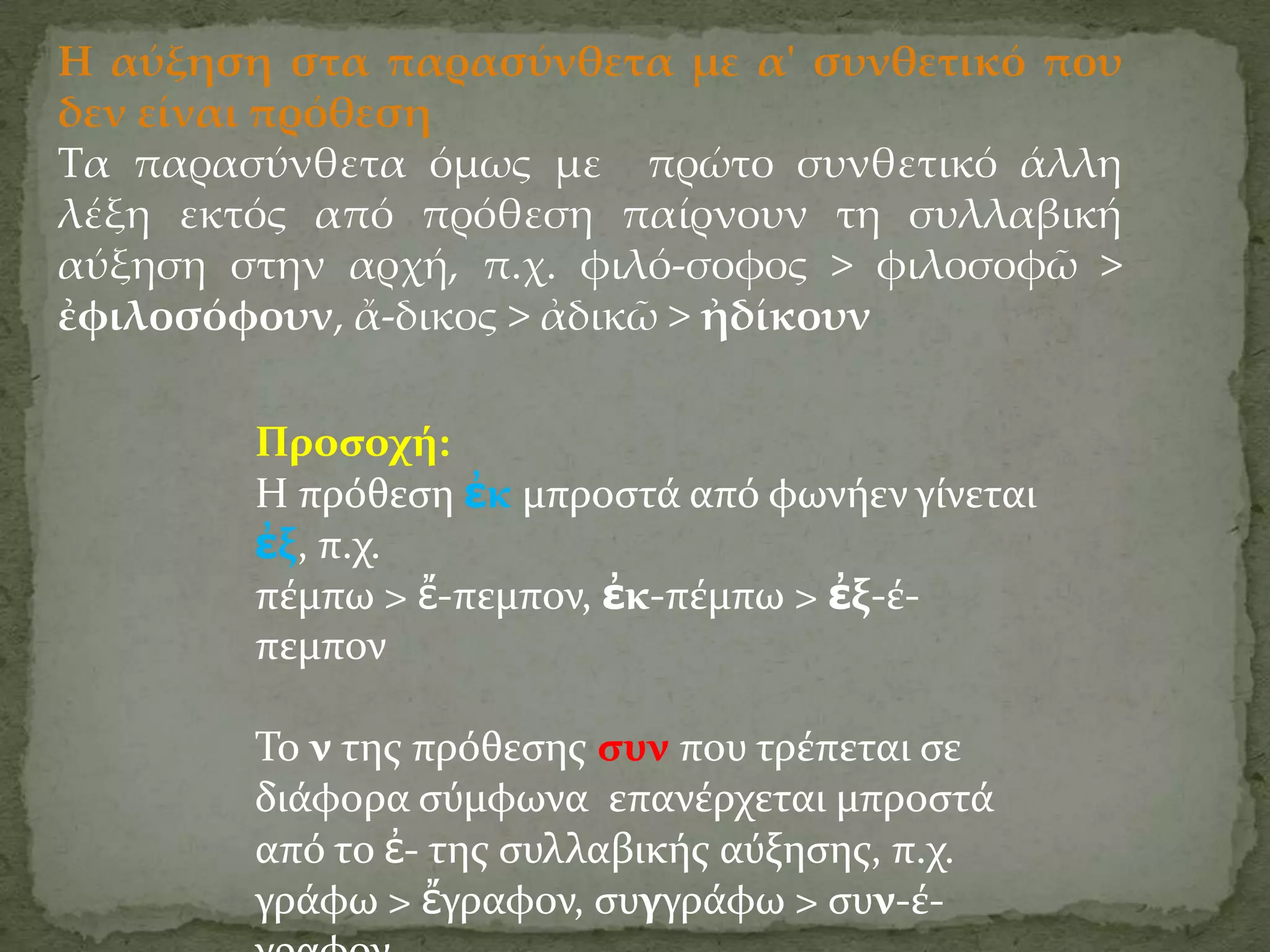 Η αύξηση στα παρασύνθετα με α' συνθετικό που
δεν είναι πρόθεση
Τα παρασύνθετα όμως με πρώτο συνθετικό άλλη
λέξη εκτός από πρόθεση παίρνουν τη συλλαβική
αύξηση στην αρχή, π.χ. φιλό-σοφος > φιλοσοφῶ >
ἐφιλοσόφουν, ἄ-δικος > ἀδικῶ > ἠδίκουν

        Προςοχό:
        Η πρόθεςη ἐκ μπροςτϊ από φωνόεν γύνεται
        ἐξ, π.χ.
        πϋμπω > ἔ-πεμπον, ἐκ-πϋμπω > ἐξ-ϋ-
        πεμπον

        Σο ν τησ πρόθεςησ ςυν που τρϋπεται ςε
        διϊφορα ςύμφωνα επανϋρχεται μπροςτϊ
        από το ἐ- τησ ςυλλαβικόσ αύξηςησ, π.χ.
        γρϊφω > ἔγραφον, ςυγγρϊφω > ςυν-ϋ-
 