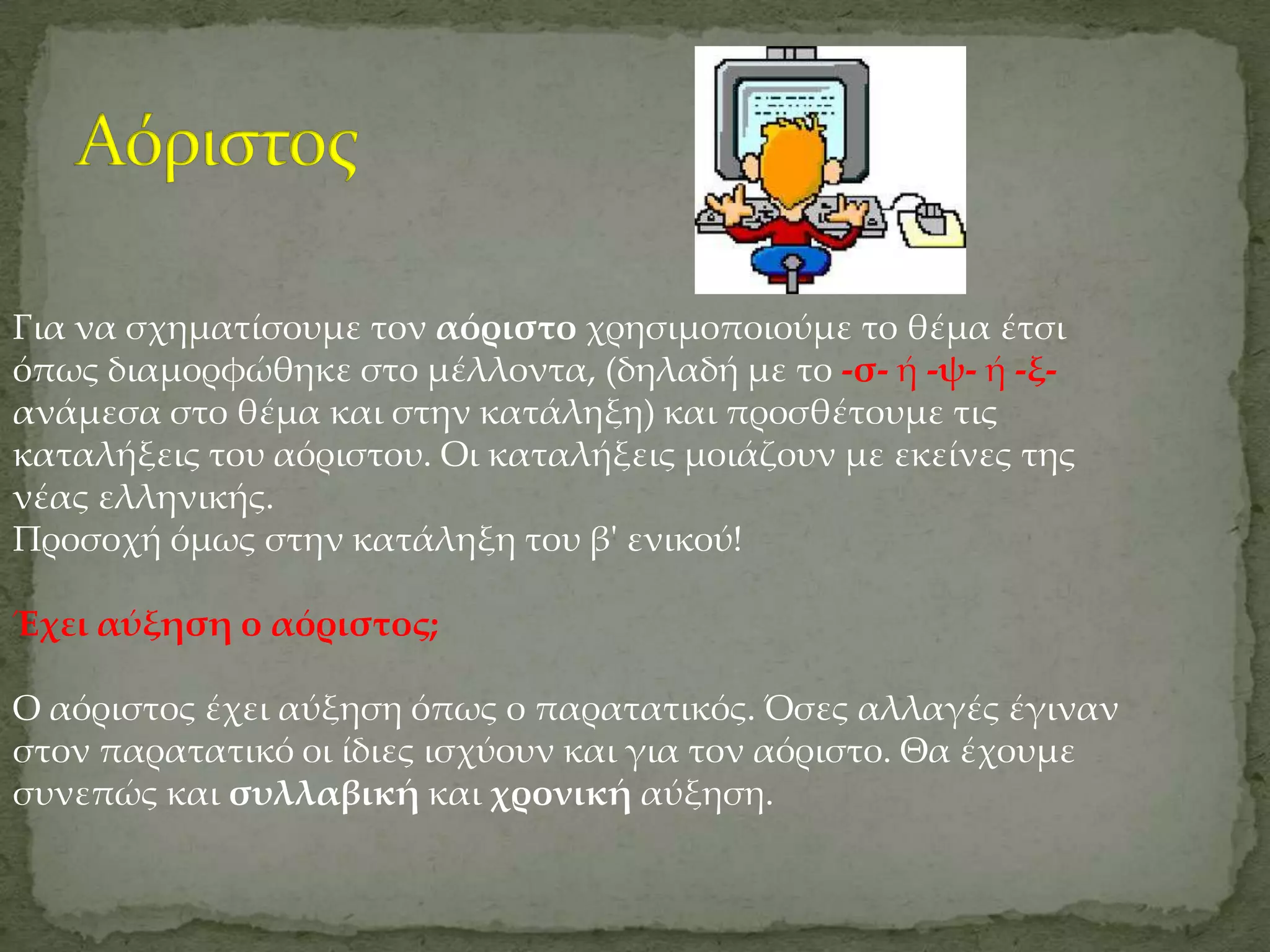 Για να σχηματίσουμε τον αόριστο χρησιμοποιούμε το θέμα έτσι
όπως διαμορφώθηκε στο μέλλοντα, (δηλαδή με το -σ- ή -ψ- ή -ξ-
ανάμεσα στο θέμα και στην κατάληξη) και προσθέτουμε τις
καταλήξεις του αόριστου. Οι καταλήξεις μοιάζουν με εκείνες της
νέας ελληνικής.
Προσοχή όμως στην κατάληξη του β' ενικού!

Έχει αύξηση ο αόριστος;

Ο αόριστος έχει αύξηση όπως ο παρατατικός. Όσες αλλαγές έγιναν
στον παρατατικό οι ίδιες ισχύουν και για τον αόριστο. Θα έχουμε
συνεπώς και συλλαβική και χρονική αύξηση.
 
