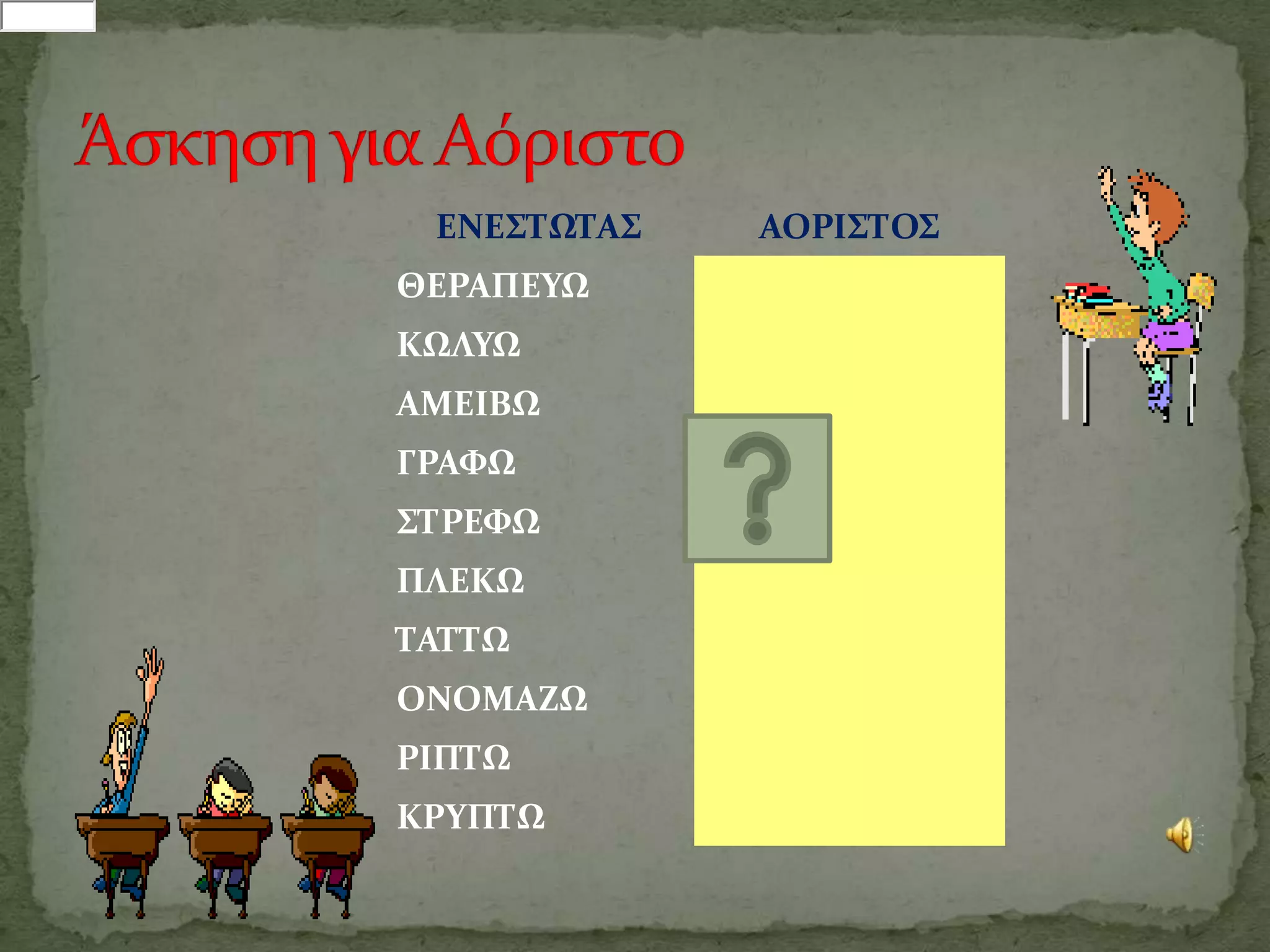 ΕΝΕ΢ΣΩΣΑ΢   ΑΟΡΙ΢ΣΟ΢
ΘΕΡΑΠΕΤΩ
ΚΩΛΤΩ
ΑΜΕΙΒΩ
ΓΡΑΥΩ
΢ΣΡΕΥΩ
ΠΛΕΚΩ
ΣΑΣΣΩ
ΟΝΟΜΑΖΩ
ΡΙΠΣΩ
ΚΡΤΠΣΩ
 