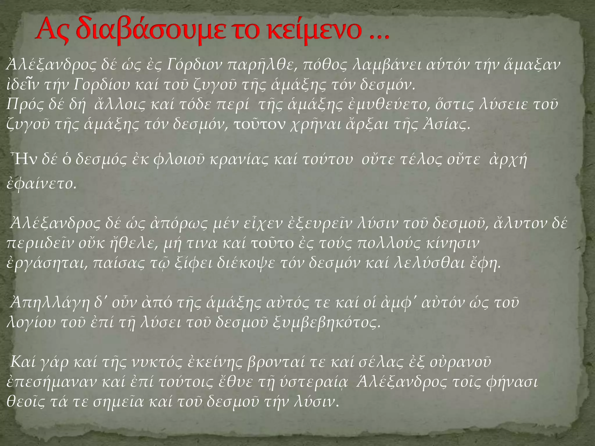 Ἀλέξανδρος δέ ὡς ἐς Γόρδιον παρῆλθε, πόθος λαμβάνει αὑτόν τήν ἅμαξαν
ἰδεῖν τήν Γορδίου καί τοῦ ζυγοῦ τῆς ἁμάξης τόν δεσμόν.
Πρός δέ δή ἄλλοις καί τόδε περί τῆς ἁμάξης ἐμυθεύετο, ὅστις λύσειε τοῦ
ζυγοῦ τῆς ἁμάξης τόν δεσμόν, τοῦτον χρῆναι ἄρξαι τῆς Ἀσίας.

Ἦν δέ ὁ δεσμός ἐκ φλοιοῦ κρανίας καί τούτου οὔτε τέλος οὔτε ἀρχή
ἐφαίνετο.

Ἀλέξανδρος δέ ὡς ἀπόρως μέν εἶχεν ἐξευρεῖν λύσιν τοῦ δεσμοῦ, ἄλυτον δέ
περιιδεῖν οὔκ ἤθελε, μή τινα καί τοῦτο ἐς τούς πολλούς κίνησιν
ἐργάσηται, παίσας τῷ ξίφει διέκοψε τόν δεσμόν καί λελύσθαι ἔφη.

Ἀπηλλάγη δ' οὖν ἀπό τῆς ἁμάξης αὐτός τε καί οἱ ἀμφ' αὐτόν ὡς τοῦ
λογίου τοῦ ἐπί τῇ λύσει τοῦ δεσμοῦ ξυμβεβηκότος.

Καί γάρ καί τῆς νυκτός ἐκείνης βρονταί τε καί σέλας ἐξ οὐρανοῦ
ἐπεσήμαναν καί ἐπί τούτοις ἔθυε τῇ ύστεραίᾳ Άλέξανδρος τοῖς φήνασι
θεοῖς τά τε σημεῖα καί τοῦ δεσμοῦ τήν λύσιν.
 