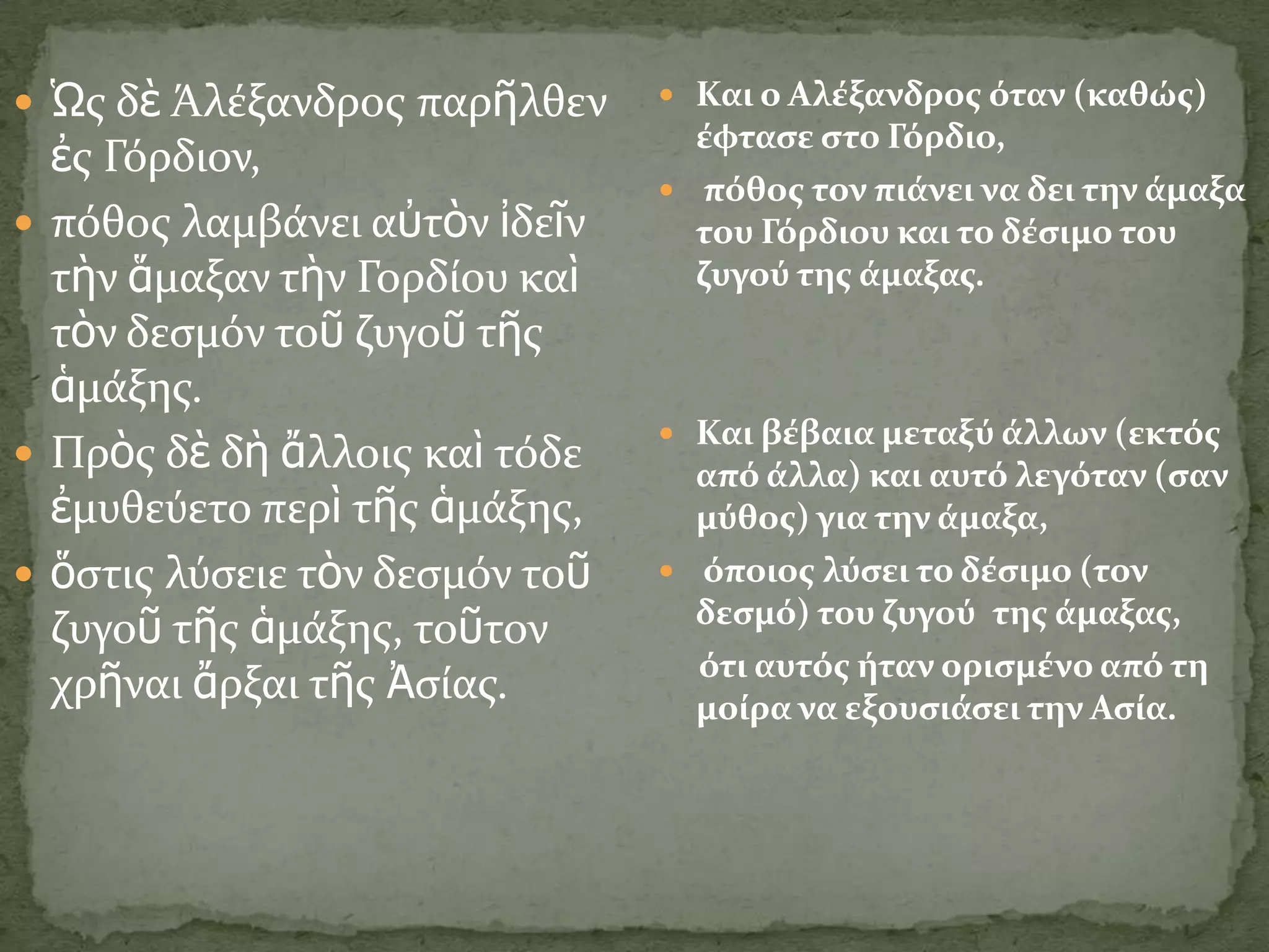  Ὡσ δὲ Άλϋξανδροσ παρῆλθεν      Και ο Αλϋξανδροσ όταν (καθώσ)
                                  ϋφταςε ςτο Γόρδιο,
  ἐσ Γόρδιον,
                                 πόθοσ τον πιϊνει να δει την ϊμαξα
 πόθοσ λαμβϊνει αὐτὸν ἰδεῖν      του Γόρδιου και το δϋςιμο του
  τὴν ἅμαξαν τὴν Γορδύου καὶ      ζυγού τησ ϊμαξασ.
  τὸν δεςμόν τοῦ ζυγοῦ τῆσ
  ἁμϊξησ.
                                 Και βϋβαια μεταξύ ϊλλων (εκτόσ
 Πρὸσ δὲ δὴ ἄλλοισ καὶ τόδε      από ϊλλα) και αυτό λεγόταν (ςαν
  ἐμυθεύετο περὶ τῆσ ἁμϊξησ,      μύθοσ) για την ϊμαξα,
 ὅςτισ λύςειε τὸν δεςμόν τοῦ    όποιοσ λύςει το δϋςιμο (τον

  ζυγοῦ τῆσ ἁμϊξησ, τοῦτον        δεςμό) του ζυγού τησ ϊμαξασ,
                                  ότι αυτόσ όταν οριςμϋνο από τη
  χρῆναι ἄρξαι τῆσ Ἀςύασ.         μούρα να εξουςιϊςει την Αςύα.
 