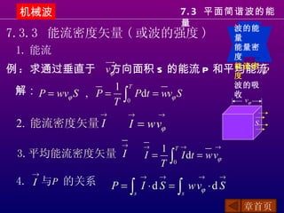 机械波                                   7. 3 平面简谐波的能
                                       量
                                                 波的能
7.3.3 能流密度矢量 ( 或波的强度 )                           量
                                                 能量密
 1. 能流                                           度
例 : 求通过垂直于　vϕ
            方向面积 S 的能流 P                       和平均能流
                                                 能流密
                                                     P
                                                 度

 解： P = wvϕ S , P = 1 Pdt = wvϕ S
                       T                         波的吸

                    T ∫0
                                                 收
                                                   vϕ

                 →         →       →
 2. 能流密度矢量 I               I = wvϕ                      S


                       →       →  1 T→       →
 3.平均能流密度矢量 I                  I = ∫ I dt = wvϕ
                                  T 0
    →                          →   →       →   →
 4. I 与P 的关系         P = ∫ I ⋅ d S = ∫ wvϕ ⋅ d S
                           s           s

                                                   章首页
 