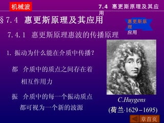 机械波                7. 4 惠更斯原理及其应
                    用
§7.4 惠更斯原理及其应用              惠更斯原
                            理
                            应用
 7.4.1 惠更斯原理惠波的传播原理

 1. 振动为什么能在介质中传播？

 都 介质中的质点之间存在着
   相互作用力

 振 介质中的每一个振动质点          C.Huygens
   都可视为一个新的波源         (荷兰⋅1629 − 1695)
                                章首页
 