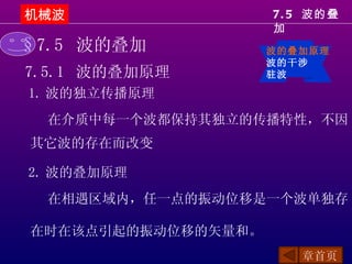 机械波                 7. 5 波的叠
                    加
§7.5 波的叠加           波的叠加原理
                    波的干涉
7.5.1 波的叠加原理        驻波

1. 波的独立传播原理
  在介质中每一个波都保持其独立的传播特性，不因
其它波的存在而改变

2. 波的叠加原理
  在相遇区域内，任一点的振动位移是一个波单独存

在时在该点引起的振动位移的矢量和。
                       章首页
 