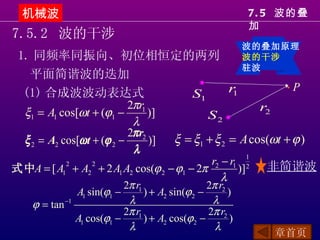机械波                                                          7. 5 波的叠
                                                               加
7.5.2 波的干涉
                                                               波的叠加原理
 1. 同频率同振向、初位相恒定的两列                                            波的干涉
                                                               驻波
   平面简谐波的迭加
                                          ●
  (1) 合成波波动表达式                                    r            P    ●

                                        S1         1
                            2πr1                         r2
  ξ1 = A1 cos[ωt + (ϕ1 −          )]        S2 ●
                             λ
                            2π r2
  ξ 2 = A2 cos[ω t + (ϕ 2 −       )] ξ = ξ1 + ξ 2 = A cos(ωt + ϕ )
                             λ
                                             r2 − r1 1    非简谐波
式中A = [ A1 + A2 + 2 A1 A2 cos(ϕ 2 − ϕ1 − 2π
            2      2
                                                    )] 2
                                                λ
                             2π r1                  2π r2
                 A1 sin(ϕ1 −       ) + A2 sin(ϕ 2 −       )
    ϕ = tan −1                λ                      λ
                             2π r1                  2π r2
                 A1 cos(ϕ1 −       ) + A2 cos(ϕ 2 −        )
                              λ                       λ
                                                                  章首页
 