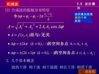 机械波                                      7. 5 波的叠
                                          加
(2) 合成波的振幅分布特征
                         r2 − r1         波的叠加原理
     令∆ϕ = ϕ 2 − ϕ1 − 2π                 波的干涉
                            λ            驻波

  A = A1 + A2 + 2 A1 A2 cos ∆ϕ
           2       2


  • A = f (r1 , r2 )而与t 无关

  • ∆ϕ = ±2kπ (k = 0,1, )的空间各点 A = A1 + A2

  • ∆ϕ = ± (2k + 1)π (k = 0,1, )的空间各点 A =| A1 − A2 |

 2. 几个基本概念
    波的干涉 相干波 相干波源 相长干涉 相消干涉
                                               章首页
 