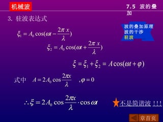 机械波                                            7. 5 波的叠
                                               加
3. 驻波表达式
                                              波的叠加原理
                  2π x
 ξ1 = A0 cos(ωt −      )                      波的干涉
                    λ                         驻波
                               2π x
             ξ 2 = A0 cos(ωt +      )
                                λ
                        ξ = ξ 1 + ξ 2 = A cos(ω t + ϕ )
                 2πx
 式中 A = 2 A0 cos           ,ϕ = 0
                  λ

                  2πx
    ∴ξ = 2 A0 cos     ⋅ cos ωt              不是简谐波 !!!
                   λ
                                                     章首页
 