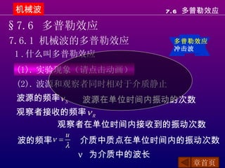 机械波                       7.6 多普勒效应

§7.6 多普勒效应
7.6.1 机械波的多普勒效应             多普勒效应
                            冲击波
1 . 什么叫多普勒效应
 (1). 实验现象（请点击动画）
 (2). 波源和观察者同时相对于介质静止
 波源的频率ν S波源在单位时间内振动的次数
 观察者接收的频率 ν R
      观察者在单位时间内接收到的振动次数
           u
 波的频率ν =       介质中质点在单位时间内的振动次数
           λ
               ν 为介质中的波长
                               章首页
 