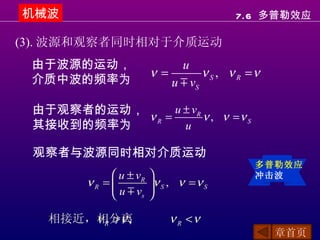 机械波                                      7.6 多普勒效应

(3). 波源和观察者同时相对于介质运动
 由于波源的运动，                    u
                        ν=        ν S , ν R =ν
 介质中波的频率为                  u m vS

 由于观察者的运动，      u ± vR
           νR =        ν , ν =ν S
 其接收到的频率为         u

 观察者与波源同时相对介质运动
                                             多普勒效应
              u ± vR                       冲击波
        νR =           ν S , ν = ν S
              u m vs   

       ν R >ν ;
   相接近，相分离                  ν R <ν
                                                 章首页
 