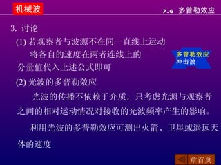 机械波                 7.6 多普勒效应

3. 讨论
 (1) 若观察者与波源不在同一直线上运动
     将各自的速度在两者连线上的      多普勒效应
                        冲击波
 分量值代入上述公式即可
 (2) 光波的多普勒效应
   光波的传播不依赖于介质，只考虑光源与观察者
 之间的相对运动情况对接收的光波频率产生的影响。
   利用光波的多普勒效应可测出火箭、卫星或遥远天
 体的速度
                          章首页
 