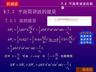 机械波                                    7. 3 平面简谐波的能
                                        量
§7.3 平面简谐波的能量
7.3.1 波的能量
      1        ∂ξ 2 1                 x
 ∆Wk = ( ρ∆V )( ) = ρ∆VA ω sin ω (t − )
                        2 2   2

      2        ∂t   2                vϕ        波的能量
                                               能量密度
       1           1    ∆ξ 2    1      ∂ξ 2
 ∆W p = k (∆ξ ) = Ys∆x( ) ∆x → 0 Y ∆V ( )
               2
                                               能流密度
       2           2    ∆x      2      ∂x      波的吸收
  1                   x
 = ρ∆VA ω sin ω (t − )
         2 2     2

  2                  vϕ
         Ys                    f    ∆ξ
式中 k =      可由 f = k∆ξ 与         =Y    比较得到
         ∆x                    s    ∆x
                                      x
  ∆W = ∆Wk + ∆W p = ρ∆VA ω sin ω (t − )
                           2    2   2

                                     vϕ
                                                章首页
 