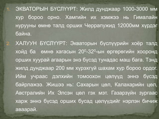 1.   ЭКВАТОРЫН БҮСЛҮҮРТ: Жилд дунджаар 1000-3000 мм
     хур бороо орно. Хамгийн их хэмжээ нь Гималайн
     нурууны өмнө талд орших Черрапужид 12000мм хүрдэг
     байна.
2.   ХАЛУУН БҮСЛҮҮРТ: Экваторын бүслүүрийн хоѐр талд
     хойд ба өмнө хагасын 200-320-ын өргөрөгийн хооронд
     орших хуурай агаарын энэ бүсэд тунадас маш бага. Тэнд
     жилд дунджаар 200 мм хүрэхгүй шахам хур бороо ордог.
     Ийм учраас дэлхийн томоохон цөлүүд эннэ бүсэд
     байрлажээ. Жишээ нь: Сахарын цөл, Калахарийн цөл,
     Австралийн Их Элсэн цөл гэх мэт. Газарзүйн зургаас
     харж эннэ бүсэд орших бусад цөлүүдийг нэрлэн бичиж
     аваарай.
 
