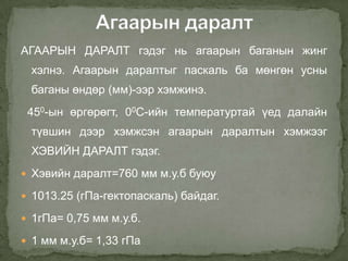 АГААРЫН ДАРАЛТ гэдэг нь агаарын баганын жинг
 хэлнэ. Агаарын даралтыг паскаль ба мөнгөн усны
 баганы өндөр (мм)-ээр хэмжинэ.
 450-ын өргөрөгт, 00С-ийн температуртай үед далайн
 түвшин дээр хэмжсэн агаарын даралтын хэмжээг
 ХЭВИЙН ДАРАЛТ гэдэг.
 Хэвийн даралт=760 мм м.у.б буюу

 1013.25 (гПа-гектопаскаль) байдаг.

 1гПа= 0,75 мм м.у.б.

 1 мм м.у.б= 1,33 гПа
 