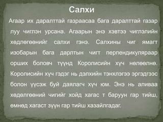 Агаар их даралттай газраасаа бага даралттай газар
луу чиглэн урсана. Агаарын энэ хэвтээ чиглэлийн
хөдлөгөөнийг   салхи   гэнэ.   Салхины    чиг   ямагт
изобарын бага дарлтын чигт перпендикуляраар
орших боловч түүнд Королисийн хүч нөлөөлнө.
Королисийн хүч гэдэг нь дэлхийн тэнхлэгээ эргэдгээс
болон үүсэж буй даялагч хүч юм. Энэ нь аливаа
хөдөлгөөний чигийг хойд хагас т баруун гар тийш,
өмнөд хагаст зүүн гар тийш хазайлгадаг.
 