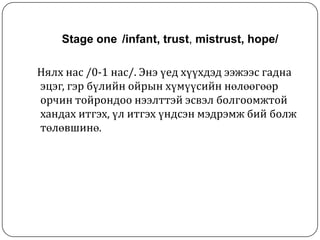 Stage one /infant, trust, mistrust, hope/

Нялх нас /0-1 нас/. Энэ үед хүүхдэд ээжээс гадна
эцэг, гэр бүлийн ойрын хүмүүсийн нөлөөгөөр
орчин тойрондоо нээлттэй эсвэл болгоомжтой
хандах итгэх, үл итгэх үндсэн мэдрэмж бий болж
төлөвшинө.
 