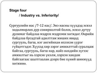 Stage four
     / Industry vs. Inferiority/

Сургуулийн нас /7-12 нас/. Энэ насны хүүхдэд эсвэл
  хөдөлмөрлөх дур сонирхолтой болох, эсвэл дутуу
  дулимаг байдлаа мэдрэх мэдрэмж хөгждөг. Өөрийн
  байдлаа бусадтай адилтгаж жиших явцад
  сургууль, багш, нэг ангийнхан ихээхэн үүрэг
  гүйцэтгэдэг. Хүүхэд хир зэрэг амжилттай суралцаж
  байгаа, сургууль, багш нар, найз нөхдийн зүгээс
  амжилтыг нь хэрхэн үнэлж, хэрхэн хандаж
  байгаагаас шалтгаалан дээрх бие хүний шинжүүд
  хөгжинө.
 