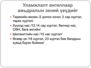 Уламжлалт ангиллаар
    амьдралын эхний үеүдийг
 Төрөхийн өмнөх /2 долоо хоног, 2 сар хүртэл,
  төрөх хүртэл/
 Хүүхэд нас /12,14 сар хүртэл, балчир нас,
  СӨН, бага ангийн/
 Шилжилтийн нас /15 нас хүртэл/
 Өсвөр үе /18 хүртэл, 23 хүртэл бие бялдрын
  хувьд бүрэн бойжих/
 
