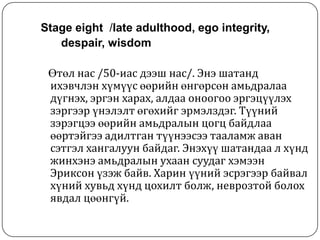 Stage eight /late adulthood, ego integrity,
   despair, wisdom

 Өтөл нас /50-иас дээш нас/. Энэ шатанд
 ихэвчлэн хүмүүс өөрийн өнгөрсөн амьдралаа
 дүгнэх, эргэн харах, алдаа оноогоо эргэцүүлэх
 зэргээр үнэлэлт өгөхийг эрмэлздэг. Түүний
 зэрэгцээ өөрийн амьдралын цогц байдлаа
 өөртэйгээ адилтган түүнээсээ тааламж аван
 сэтгэл хангалуун байдаг. Энэхүү шатандаа л хүнд
 жинхэнэ амьдралын ухаан суудаг хэмээн
 Эриксон үзэж байв. Харин үүний эсрэгээр байвал
 хүний хувьд хүнд цохилт болж, неврозтой болох
 явдал цөөнгүй.
 