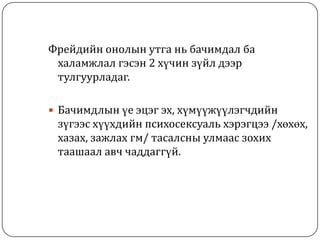 Фрейдийн онолын утга нь бачимдал ба
 халамжлал гэсэн 2 хүчин зүйл дээр
 тулгуурладаг.

 Бачимдлын үе эцэг эх, хүмүүжүүлэгчдийн
 зүгээс хүүхдийн психосексуаль хэрэгцээ /хөхөх,
 хазах, зажлах гм/ тасалсны улмаас зохих
 таашаал авч чаддаггүй.
 