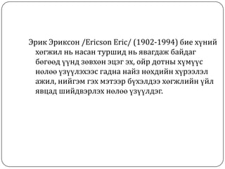 Эрик Эриксон /Ericson Eric/ (1902-1994) бие хүний
 хөгжил нь насан туршид нь явагдаж байдаг
 бөгөөд үүнд зөвхөн эцэг эх, ойр дотны хүмүүс
 нөлөө үзүүлэхээс гадна найз нөхдийн хүрээлэл
 ажил, нийгэм гэх мэтээр бүхэлдээ хөгжлийн үйл
 явцад шийдвэрлэх нөлөө үзүүлдэг.
 