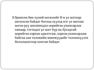 Э.Эриксон бие хүний хөгжлийг 8-н үе шатаар
  ангилсан байдаг бөгөөд хүүхэд нэг үе шатаас
  нөгөө рүү шилжихдээ өөрийгөө ухамсарлах
  замаар, тэгэхдээ үе шат бүр нь бусадтай
  өөрийгөө хэрхэн адилтгаж, хэрхэн ухамсарлаж
  байгаа зан төлөвийн шинжүүдийг төлөвшүүлэх
  бололцоогоор хангаж байдаг.
 