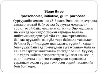 Stage three
    /preschooler, initiative, guilt, purpose/
Сургуулийн өмнөх нас /3-6 нас/. Энэ насанд хүүхдэд
санаачлагатай байх эсвэл буруугаа мэдрэх, чиг
зорилготой байх мэдрэмж хөгжинө. Энэ мэдрэмж
нь хүүхэд орчиндоо хэрхэн харьцаж байгаа,
нийгэмшилд орж буй үйл явц яаж үргэлжилж
байгаа, хүүхдийн зан үйл төрх байдалд тавигдаж
буй янз бүрийн дүрэм шаардлага, түүнийг хэрхэн
биелүүлж байгаад томчуудын зүгээс хянаж байгаа
хяналт зэргээс шалтгаалж хөгждөг байна. Хүүхэд
энэ үедээ нийгэмд хэрэглэгдэж буй хэм хэмжээнд
өөрийн хүсэл зоригоо тохируулан хэрэглэхэд
суралцаж эхлэн түүнд тохирсон өөрийн идэвхийг
бий болгодог.
 