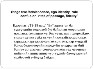 Stage five /adolescence, ego identity, role
     confusion, rites of passage, fidelity/

 Идэр нас /12-18 нас/. “Би” адилтгал ба
 үүргүүдийн тодорхой бус байдлын хоорондын
 мэдрэмж төлөвших үе. Энэ үе шатыг тодорхойлох
 үндсэн хүчин зүйл нь үеийнхэнтэйгээ харилцах
 харьцаа, мэргэжлээ сонгох сонголт, нэр хүндтэй
 болох болон өөрийн ирээдүйн амьдралыг бий
 болгох арга замыг сонгох сонголт гэх мэтчилэн
 нийгмийн шинэ шинэ үүргүүдийг биелүүлэхтэй
 холбоотой зүйлүүд байдаг.
 
