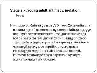 Stage six /young adult, intimacy, isolation,
   love/

Насанд хүрч байгаа үе шат /20 нас/. Хөгжлийн энэ
 шатанд хүний хөгжил нь хүрээлэн байгаа хүмүүс,
 ялангуяа эсрэг хүйстэнтэйгээ дотно харилцаа
 болон хайр сэтгэл, дотны харилцаанд орохоор
 тодорхойлогддог. Хэрэв ийм харилцаа бий болж
 чадаагүй хүмүүсээс өөрийгөө тусгаарлан
 ганцаардах мэдрэмж бий болж болзошгүй.
 Ингэсэн тохиолдолд хүн өөрийгөө бусадтай
 адилтгах чадваргүй болно.
 