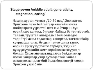 Stage seven /middle adult, generativity,
   stagnation, caring/
 Насанд хүрсэн үе шат /20-50 нас/. Энэ шат нь
 Эриксоны үзэж байгаагаар хамгийн чухал
 шийдвэрлэх үүрэгтэй шат юм. Учир нь хүн
 өөрийнхөө хөгжил, бүтээлч байдал ба тогтвортой,
 тайван, тууштай амьдралыг бий болгодог
 төдийгүй ажил хөдөлмөр, сонирхол, тогтсон байр
 сууриа хадгалах, бусдын төлөө санаа тавих,
 өөрийн үр хүүхэдтэйгээ харьцах, тэднийг
 хүмүүжүүлэхийн хамт өөрийгөө хөгжүүлж ч
 болдог. Хэрэв энэ шатанд дээрх байдал ямар
 нэгэн байдлаар учир дутагдалтай байвал
 зожигрох хандлаг бий болж болзошгүй хэмээн
 Эриксон үзэж байв.
 