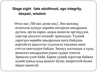 Stage eight /late adulthood, ego integrity,
   despair, wisdom

 Өтөл нас /50-иас дээш нас/. Энэ шатанд
 ихэвчлэн хүмүүс өөрийн өнгөрсөн амьдралаа
 дүгнэх, эргэн харах, алдаа оноогоо эргэцүүлэх
 зэргээр үнэлэлт өгөхийг эрмэлздэг. Түүний
 зэрэгцээ өөрийн амьдралын цогц байдлаа
 өөртэйгээ адилтган түүнээсээ тааламж аван
 сэтгэл хангалуун байдаг. Энэхүү шатандаа л хүнд
 жинхэнэ амьдралын ухаан суудаг хэмээн
 Эриксон үзэж байв. Харин үүний эсрэгээр байвал
 хүний хувьд хүнд цохилт болж, неврозтой болох
 явдал цөөнгүй.
 