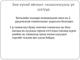 Бие хүний хөгжил: психосексуаль үе
               шатууд

    Хөгжлийн талаарх психоаналик онол нь 2
    урьдчилсан таамаглалыг үндэслэл болгодог.

1-р таамаглал буюу генетик таамаглал нь бага
  насанд нь хүүхдэд төрсөн сэтгэгдэл насанд хүрэх
  үеийнх нь таашаалд чухал нөлөө үзүүлдэг
  гэдгийг голлон авч үзсэн байдаг.
 