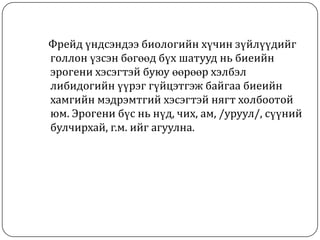 Фрейд үндсэндээ биологийн хүчин зүйлүүдийг
голлон үзсэн бөгөөд бүх шатууд нь биеийн
эрогени хэсэгтэй буюу өөрөөр хэлбэл
либидогийн үүрэг гүйцэтгэж байгаа биеийн
хамгийн мэдрэмтгий хэсэгтэй нягт холбоотой
юм. Эрогени бүс нь нүд, чих, ам, /уруул/, сүүний
булчирхай, г.м. ийг агуулна.
 