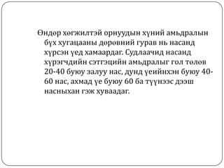 Өндөр хөгжилтэй орнуудын хүний амьдралын
 бүх хугацааны дөрөвний гурав нь насанд
 хүрсэн үед хамаардаг. Судлаачид насанд
 хүрэгчдийн сэтгэцийн амьдралыг гол төлөв
 20-40 буюу залуу нас, дунд үеийнхэн буюу 40-
 60 нас, ахмад үе буюу 60 ба түүнээс дээш
 насныхан гэж хуваадаг.
 